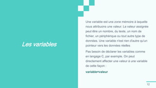 12
Les variables
Une variable est une zone mémoire à laquelle
nous attribuons une valeur. La valeur assignée
peut être un nombre, du texte, un nom de
fichier, un périphérique ou tout autre type de
données. Une variable n'est rien d'autre qu'un
pointeur vers les données réelles
Pas besoin de déclarer les variables comme
en langage C, par exemple. On peut
directement affecter une valeur à une variable
de cette façon :
variable=valeur
 