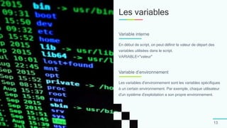 Les variables
13
En début de script, on peut définir la valeur de départ des
variables utilisées dans le script.
VARIABLE="valeur"
Variable interne
Les variables d'environnement sont les variables spécifiques
à un certain environnement. Par exemple, chaque utilisateur
d'un système d'exploitation a son propre environnement.
Variable d’environnement
 