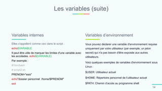 Les variables (suite)
14
Elles s'appellent comme ceci dans le script :
echo$VARIABLE
Il peut être utile de marquer les limites d'une variable avec
les accolades. echo${VARIABLE}
Par exemple :
#!/bin/bash
# script2.sh
PRENOM="esis"
echo"dossier personnel /home/$PRENOM"
exit
Variables internes
Vous pouvez déclarer une variable d'environnement requise
uniquement par votre utilisateur (par exemple, un jeton
secret) qui n'a pas besoin d'être exposée aux autres
utilisateurs.
Voici quelques exemples de variables d'environnement sous
Linux :
$USER: Utilisateur actuel
$HOME: Répertoire personnel de l’utilisateur actuel
$PATH: Chemin d’accès au programme shell
Variables d’environnement
 