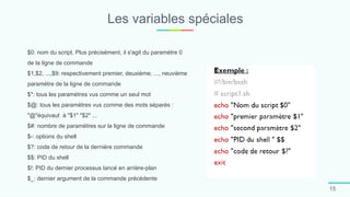 Les variables spéciales
15
$0: nom du script. Plus précisément, il s'agit du paramètre 0
de la ligne de commande
$1,$2, ...,$9: respectivement premier, deuxième, ..., neuvième
paramètre de la ligne de commande
$*: tous les paramètres vus comme un seul mot
$@: tous les paramètres vus comme des mots séparés :
"@"équivaut à "$1" "$2" ...
$#: nombre de paramètres sur la ligne de commande
$-: options du shell
$?: code de retour de la dernière commande
$$: PID du shell
$!: PID du dernier processus lancé en arrière-plan
$_: dernier argument de la commande précédente
 