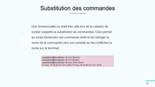 Substitution des commandes
16
Une fonctionnalité du shell très utile lors de la création de
scripts s'appelle la substitution de commandes. Cela permet
au script d'exécuter une commande shell et de rediriger la
sortie de la commande vers une variable au lieu d'afficher la
sortie sur le terminal.
sysadmin@localhost:~$ start=$(date)
sysadmin@localhost:~$ end=$(date)
sysadmin@localhost:~$ echo $start $end
Fri Sep 18 03:58:34 UTC 2020 Fri Sep 18 03:59:22 UTC 2020
 