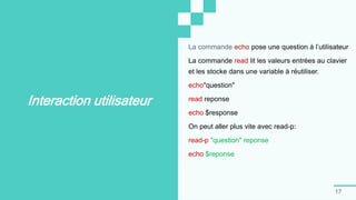 17
Interaction utilisateur
La commande echo pose une question à l’utilisateur
La commande read lit les valeurs entrées au clavier
et les stocke dans une variable à réutiliser.
echo"question"
read reponse
echo $response
On peut aller plus vite avec read-p:
read-p "question" reponse
echo $reponse
 