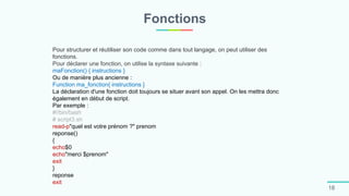Fonctions
18
Pour structurer et réutiliser son code comme dans tout langage, on peut utiliser des
fonctions.
Pour déclarer une fonction, on utilise la syntaxe suivante :
maFonction() { instructions }
Ou de manière plus ancienne :
Function ma_fonction{ instructions }
La déclaration d'une fonction doit toujours se situer avant son appel. On les mettra donc
également en début de script.
Par exemple :
#!/bin/bash
# script3.sh
read-p"quel est votre prénom ?" prenom
reponse()
{
echo$0
echo"merci $prenom"
exit
}
reponse
exit
 