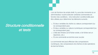 19
Structure conditionnelle
et tests
Lors de l'écriture de scripts shell, il y aura des moments où un
administrateur voudra exécuter certaines commandes en
fonction des conditions . Une instruction conditionnelle peut
être utilisée pour déterminer les éléments suivants :
● Si deux variables de chaîne ou valeurs correspondent (ou
ne correspondent pas)
● Si deux variables ou valeurs numériques correspondent (ou
ne correspondent pas)
● L'état des fichiers (si le fichier existe, si le fichier est un
répertoire, etc.)
● Si une commande se termine avec succès
La commande test peut effectuer des comparaisons
numériques, des comparaisons de chaînes et des opérations
de test de fichiers.
 