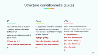 Structure conditionnelle (suite)
21
Pour vérifier qu'une ou plusieurs
conditions sont remplies avant
d'effectuer un
traitement, on utilise souvent le if,
par exemple :
if [ $age -ge 18 ];
then echo Vous etes majeur(e)
fi
If
Le else (sinon) permet de compléter
le if pour effectuer un traitement
dans le cas ou la condition n'est pas
remplie. Exemple :
if [ $age -ge 18 ];
then echo Vous etes majeur(e)
else echo Vous etes mineur(e)
fi
Else
Le elif (else if) permet d'imbriquer
plusieurs if les uns dans les autres pour
pouvoir traiter tous les cas possibles :
if [ $feu = «rouge» ];
then echo N'avancez pas
elif [ $feu = «orange» ];
then echo Ralentissez
else echo Allez-y
fi
Elif
 
