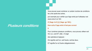 24
Plusieurs conditions
Vous pouvez aussi combiner un certain nombre de conditions
les unes après les autres,
par exemple pour vérifier que l'àge entré par l'utilisateur est
situé entre 0 et 100 :
if [ $age -le 0 ] || [ $age -ge 100 ];
then echo l'age entré n'est pas correct
fi
Pour combiner plusieurs conditions, vous pouvez utiliser soit
OU ( || ), soit ET ( && ). Il s'agit
des opérateurs logiques :
OU signifie soit l'un, soit l'autre, soit les deux.
ET signifie l'un et l'autre obligatoirement.
 