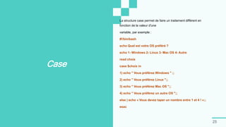 25
Case
La structure case permet de faire un traitement différent en
fonction de la valeur d'une
variable, par exemple :
#!/bin/bash
echo Quel est votre OS préféré ?
echo 1- Windows 2- Linux 3- Mac OS 4- Autre
read choix
case $choix in
1) echo " Vous préférez Windows " ;;
2) echo " Vous préférez Linux ";;
3) echo " Vous préférez Mac OS ";;
4) echo " Vous préférez un autre OS ";;
else ) echo « Vous devez taper un nombre entre 1 et 4 ! »;;
esac
 