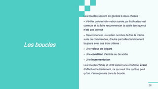 26
Les boucles
Les boucles servent en général à deux choses :
– Vérifier qu'une information saisie par l'utilisateur est
correcte et lui faire recommencer la saisie tant que ce
n'est pas correct
– Recommencer un certain nombre de fois la même
suite de commandes, d'autre part elles fonctionnent
toujours avec ces trois critères :
– Une valeur de départ
– Une condition d'entrée ou de sortie
– Une incrémentation
Les boucles While et Until testent une condition avant
d'effectuer le traitement, ce qui veut dire qu'il se peut
qu'on n'entre jamais dans la boucle.
 