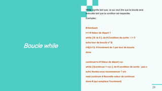 28
Boucle while
While signifie tant que, ce qui veut dire que la boucle sera
exécutée tant que la condition est respectée.
Exemples :
#!/bin/bash
i=1 # Valeur de départ 1
while [ $i -le 5 ]; do # Condition de sortie : i > 5
echo tour de boucle n° $i
i=$((i+1)) # Incrément de 1 par tour de boucle
done
continuer=o # Valeur de départ «o»
while [ $continuer = «o» ]; do # condition de sortie : pas o
echo Voulez-vous recommencer ? o/n
read continuer # Nouvelle valeur de continuer
done # (qui remplace l'incrément)
 