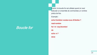 29
Boucle for
A priori, la boucle for est utilisée quand on veut
exécuter un ensemble de commandes un nombre
précis de fois.
Exemple :
echo Combien voulez-vous d'étoiles ?
read nombre
for i in `seq $nombre`
do
echo -n *
done
 