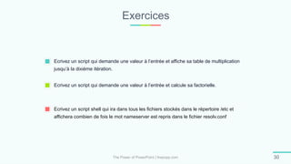 Exercices
The Power of PowerPoint | thepopp.com 30
Ecrivez un script qui demande une valeur à l’entrée et affiche sa table de multiplication
jusqu’à la dixième itération.
Ecrivez un script qui demande une valeur à l’entrée et calcule sa factorielle.
Ecrivez un script shell qui ira dans tous les fichiers stockés dans le répertoire /etc et
affichera combien de fois le mot nameserver est repris dans le fichier resolv.conf
 
