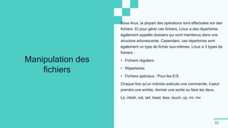 32
Manipulation des
fichiers
Sous linux, la plupart des opérations sont effectuées sur des
fichiers. Et pour gérer ces fichiers, Linux a des répertoires
également appelés dossiers qui sont maintenus dans une
structure arborescente. Cependant, ces répertoires sont
également un type de fichier eux-mêmes. Linux a 3 types de
fichiers :
• Fichiers réguliers
• Répertoires
• Fichiers spéciaux : Pour les E/S
Chaque fois qu'un individu exécute une commande, il peut
prendre une entrée, donner une sortie ou faire les deux.
Ls, mkdir, cat, tail, head, less, touch, cp, rm, mv
 