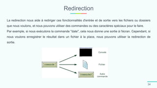 Redirection
34
La redirection nous aide à rediriger ces fonctionnalités d'entrée et de sortie vers les fichiers ou dossiers
que nous voulons, et nous pouvons utiliser des commandes ou des caractères spéciaux pour le faire.
Par exemple, si nous exécutons la commande "date", cela nous donne une sortie à l'écran. Cependant, si
nous voulons enregistrer le résultat dans un fichier à la place, nous pouvons utiliser la redirection de
sortie.
 