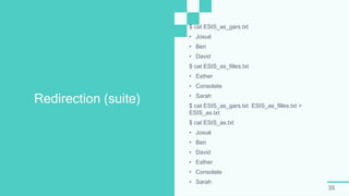 35
Redirection (suite)
$ cat ESIS_as_gars.txt
• Josué
• Ben
• David
$ cat ESIS_as_filles.txt
• Esther
• Consolate
• Sarah
$ cat ESIS_as_gars.txt ESIS_as_filles.txt >
ESIS_as.txt
$ cat ESIS_as.txt
• Josué
• Ben
• David
• Esther
• Consolate
• Sarah
 