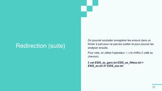 37
Redirection (suite)
On pourrait souhaiter enregistrer les erreurs dans un
fichier à part pour ne pas les oublier et pour pouvoir les
analyser ensuite.
Pour cela, on utilise l'opérateur 2>( le chiffre 2 collé au
chevron).
$ cat ESIS_as_gars.txt ESIS_as_fillesz.txt >
ESIS_as.txt 2> ESIS_asz.txt
 