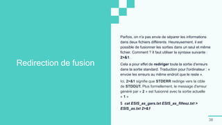 38
Redirection de fusion
Parfois, on n'a pas envie de séparer les informations
dans deux fichiers différents. Heureusement, il est
possible de fusionner les sorties dans un seul et même
fichier. Comment ? Il faut utiliser la syntaxe suivante :
2>&1.
Cela a pour effet de rediriger toute la sortie d'erreurs
dans la sortie standard. Traduction pour l'ordinateur : «
envoie les erreurs au même endroit que le reste ».
Ici, 2>&1 signifie que STDERR redirige vers la cible
de STDOUT. Plus formellement, le message d'erreur
généré par « 2 » est fusionné avec la sortie actuelle
« 1 »
$ cat ESIS_as_gars.txt ESIS_as_fillesz.txt >
ESIS_as.txt 2>&1
 