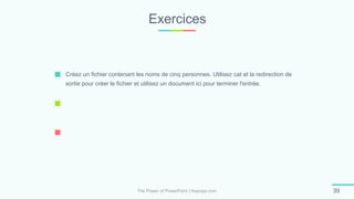 Exercices
The Power of PowerPoint | thepopp.com 39
Créez un fichier contenant les noms de cinq personnes. Utilisez cat et la redirection de
sortie pour créer le fichier et utilisez un document ici pour terminer l'entrée.
 