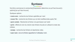 Syntaxe:
The Power of PowerPoint | thepopp.com 42
find [d'où commencer la recherche] [l'expression détermine ce qu'il faut trouver] [-
options] [ce qu'il faut trouver]
Quelques options :
•-name esis : recherche les fichiers spécifiés par ‘esis'.
•-newer file : recherche les fichiers qui ont été modifiés/créés après 'file'.
•-perm octale : Recherche le fichier si la permission est 'octal'.
•-print : Affiche le nom du chemin des fichiers trouvés en utilisant le reste des
critères.
•-empty : recherche les fichiers et répertoires vides.
•-user nom: vrai si le fichier appartient à l’utilisateur nom.
 