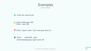 Exemples
The Power of PowerPoint | thepopp.com 43
$ find ./for -name for.sh
$ find . -mtime+20 -print
$ find /home/jacques -type f -amin -40
$ find ./while -perm 764
$ find . -size +50k
$ find ./ -type f -name "*.txt" -exec grep ‘esis' {} ;
 