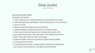 Grep (suite)
46
grep [options] pattern [files]
Description des options
-c: Ceci n'imprime qu'un nombre de lignes qui correspondent à un motif
-h: affiche les lignes correspondantes, mais n'affiche pas les noms de fichiers.
-i: Ignore, la casse
-l: affiche uniquement la liste des noms de fichiers.
-n: affiche les lignes correspondantes et leurs numéros de ligne.
-v: Ceci imprime toutes les lignes qui ne correspondent pas au motif
-e exp: spécifie l'expression avec cette option. Peut utiliser plusieurs fois.
-f fichier: Prend des motifs du fichier, un par ligne.
-E: traite le modèle comme une expression régulière étendue (ERE)
-w: correspond au mot entier
-o: n'imprime que les parties correspondantes d'une ligne correspondante,
avec chacune de ces parties sur une ligne de sortie distincte.
 