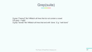 Grep(suite)
The Power of PowerPoint | thepopp.com 47
$ grep “[^aeiou]” file1 #Match all lines that do not contain a vowel
$ $ grep -i “hello”
$ grep “done$” file1 #Match all lines that end with ‘done’. E.g: “well done”
 