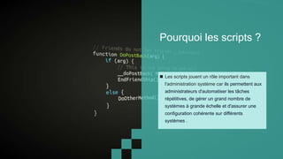Pourquoi les scripts ?
 Les scripts jouent un rôle important dans
l'administration système car ils permettent aux
administrateurs d'automatiser les tâches
répétitives, de gérer un grand nombre de
systèmes à grande échelle et d'assurer une
configuration cohérente sur différents
systèmes .
 