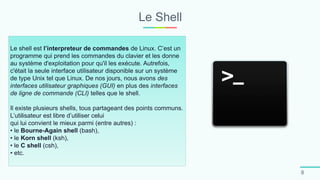 Le Shell
8
Le shell est l’interpreteur de commandes de Linux. C’est un
programme qui prend les commandes du clavier et les donne
au système d'exploitation pour qu'il les exécute. Autrefois,
c'était la seule interface utilisateur disponible sur un système
de type Unix tel que Linux. De nos jours, nous avons des
interfaces utilisateur graphiques (GUI) en plus des interfaces
de ligne de commande (CLI) telles que le shell.
Il existe plusieurs shells, tous partageant des points communs.
L’utilisateur est libre d’utiliser celui
qui lui convient le mieux parmi (entre autres) :
• le Bourne-Again shell (bash),
• le Korn shell (ksh),
• le C shell (csh),
• etc.
 