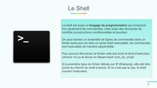 Le Shell
9
Le shell est aussi un langage de programmation qui comprend
non seulement les commandes, mais aussi des structures de
contrôle (constructions conditionnelles et boucles)
On peut stocker un ensemble de lignes de commandes dans un
fichier texte pour en faire un script shell exécutable, les commandes
sont exécutées de manière séquentielle.
Pour pouvoir être lancé, le fichier créé doit avoir le droit d’exécution
(chmod +x) ou le lancer en faisant bash nom_du_script.
Si la première ligne du fichier débute par #! (Shebang), elle doit être
suivie du chemin du shell à lancer. Si ce n’est pas le cas, le shell
courant l’exécutera.
 