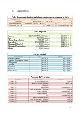 5 
II. Organisation 
Fiche de contact : équipe technique, personnes ressources, invités 
Société/Asso Contact Tel Mail 
Agriculteur Alfred FLAMENT 03 21 56 83 11 -- 
Université de Lille 1 Professeur Patrick CORDIER -- -- 
Association Inf’OGM -- 01 48 51 65 40 infogm@infogm.org 
Fiche de poste 
Description Nom Tel 
Cadreur DEVAUX LANDRAGIN Céline 06 69 50 98 43 
Son SEYDOU Hassina 06 49 57 43 51 
Chargé de production VERGER Cécile 06 31 06 56 51 
Journaliste LAVILLETTE Oliver 06 24 90 11 21 
Making of (Caméra) DAUM Manon 06 23 83 85 85 
Making of (Journaliste) COURCIER Romain 06 29 87 08 77 
Photo DAUM Manon -- 
Liste du matériel 
Description Pris Rendu 
Caméra SONY HD 12/11/2014 30/11/2014 
Appareil Photo Reflex Nikon 12/11/2014 02/12/2014 
Microphone 12/11/2014 02/12/2014 
Trépied 12/11/2014 30/11/2014 
Costumes 12/11/2014 30/11/2014 
Iphone 5C 12/11/2014 02/12/2014 
Ordinateurs 12/11/2014 02/12/2014 
Planning de Tournage 
Horaire Lieu de RDV Tournage 
14/11/2014 Grand Place de Lille Plan 1 
14/11/2014 Rue Nationale, rue de la 
Monnaie 
Plan 2, 3,4 
15/11/2014 Marché Bio Plan de coupe 2 
16/11/2014 Ville Agriculteur (Hermin) Plan 5 
17/11/2014 Université Lille 1 Plan de coupe 3 
17/11/2014 Université Lille 1 Plan 6 
18/11/2014 KFC Plan de coupe 4 
18/11/2014 Skema Business School Plan 7 
16/11/2014 Ville Agriculteur (Hermin) Plan 8 
19/11/2014 Champs Agriculteur Plan 9 
