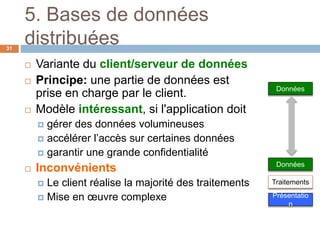 5. Bases de données
distribuées31
 Variante du client/serveur de données
 Principe: une partie de données est
prise en charge par le client.
 Modèle intéressant, si l'application doit
 gérer des données volumineuses
 accélérer l’accès sur certaines données
 garantir une grande confidentialité
 Inconvénients
 Le client réalise la majorité des traitements
 Mise en œuvre complexe
Données
Présentatio
n
Traitements
Données
 