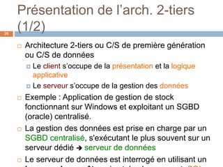 Présentation de l’arch. 2-tiers
(1/2)35
 Architecture 2-tiers ou C/S de première génération
ou C/S de données
 Le client s’occupe de la présentation et la logique
applicative
 Le serveur s’occupe de la gestion des données
 Exemple : Application de gestion de stock
fonctionnant sur Windows et exploitant un SGBD
(oracle) centralisé.
 La gestion des données est prise en charge par un
SGBD centralisé, s'exécutant le plus souvent sur un
serveur dédié  serveur de données
 Le serveur de données est interrogé en utilisant un
 