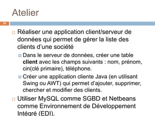 Atelier
39
 Réaliser une application client/serveur de
données qui permet de gérer la liste des
clients d’une société
 Dans le serveur de données, créer une table
client avec les champs suivants : nom, prénom,
cin(clé primaire), téléphone.
 Créer une application cliente Java (en utilisant
Swing ou AWT) qui permet d’ajouter, supprimer,
chercher et modifier des clients.
 Utiliser MySQL comme SGBD et Netbeans
comme Environnement de Développement
Intégré (EDI).
 