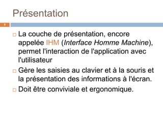 Présentation
8
 La couche de présentation, encore
appelée IHM (Interface Homme Machine),
permet l'interaction de l'application avec
l'utilisateur
 Gère les saisies au clavier et à la souris et
la présentation des informations à l'écran.
 Doit être conviviale et ergonomique.
 