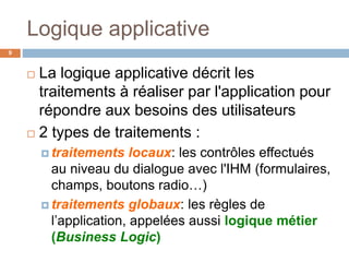 Logique applicative
9
 La logique applicative décrit les
traitements à réaliser par l'application pour
répondre aux besoins des utilisateurs
 2 types de traitements :
 traitements locaux: les contrôles effectués
au niveau du dialogue avec l'IHM (formulaires,
champs, boutons radio…)
 traitements globaux: les règles de
l’application, appelées aussi logique métier
(Business Logic)
 
