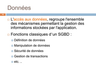 Données
10
 L'accès aux données, regroupe l'ensemble
des mécanismes permettant la gestion des
informations stockées par l'application.
 Fonctions classiques d’un SGBD :
 Définition de données
 Manipulation de données
 Sécurité de données
 Gestion de transactions
 etc. ..
 