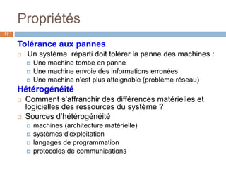 Tolérance aux pannes
 Un système réparti doit tolérer la panne des machines :
 Une machine tombe en panne
 Une machine envoie des informations erronées
 Une machine n’est plus atteignable (problème réseau)
Hétérogénéité
 Comment s’affranchir des différences matérielles et
logicielles des ressources du système ?
 Sources d’hétérogénéité
 machines (architecture matérielle)
 systèmes d'exploitation
 langages de programmation
 protocoles de communications
Propriétés
12
 
