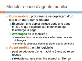 Modèle à base d’agents mobiles
28
 Code mobile : programme se déplaçant d’un
site à un autre sur le réseau
 Exemple : une applet incluse dans une page
HTML et qui s’exécute sur la machine qui
télécharge la page.
 Avantages de la mobilité :
 minimiser les communications effectuées pour les
échanges
 amener le code aux données plutôt que le contraire
 Agent mobile : entité logicielle
 peut se déplacer d'une machine à une autre sur
réseau
 s'exécute sur une machine et peut arrêter son
 