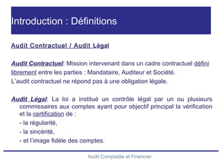 Audit Comptable et Financier
Introduction : Définitions
Audit Contractuel / Audit Légal
Audit Contractuel: Mission intervenant dans un cadre contractuel défini
librement entre les parties : Mandataire, Auditeur et Société.
L’audit contractuel ne répond pas à une obligation légale.
Audit Légal: La loi a institué un contrôle légal par un ou plusieurs
commissaires aux comptes ayant pour objectif principal la vérification
et la certification de :
- la régularité,
- la sincérité,
- et l’image fidèle des comptes.
 