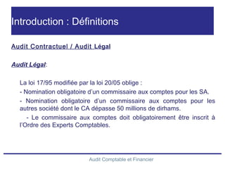 Audit Comptable et Financier
Introduction : Définitions
Audit Contractuel / Audit Légal
Audit Légal:
La loi 17/95 modifiée par la loi 20/05 oblige :
- Nomination obligatoire d’un commissaire aux comptes pour les SA.
- Nomination obligatoire d’un commissaire aux comptes pour les
autres société dont le CA dépasse 50 millions de dirhams.
- Le commissaire aux comptes doit obligatoirement être inscrit à
l’Ordre des Experts Comptables.
 