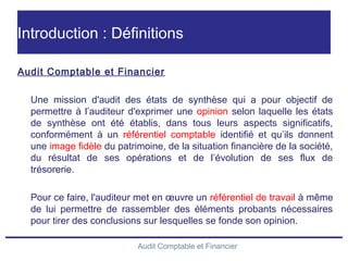 Audit Comptable et Financier
Introduction : Définitions
Audit Comptable et Financier
Une mission d'audit des états de synthèse qui a pour objectif de
permettre à l’auditeur d'exprimer une opinion selon laquelle les états
de synthèse ont été établis, dans tous leurs aspects significatifs,
conformément à un référentiel comptable identifié et qu’ils donnent
une image fidèle du patrimoine, de la situation financière de la société,
du résultat de ses opérations et de l’évolution de ses flux de
trésorerie.
Pour ce faire, l'auditeur met en œuvre un référentiel de travail à même
de lui permettre de rassembler des éléments probants nécessaires
pour tirer des conclusions sur lesquelles se fonde son opinion.
 