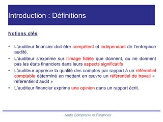 Audit Comptable et Financier
Introduction : Définitions
Notions clés
• L’auditeur financier doit être compétent et indépendant de l’entreprise
audité.
• L’auditeur s’exprime sur l’image fidèle que donnent, ou ne donnent
pas les états financiers dans leurs aspects significatifs
• L’auditeur apprécie la qualité des comptes par rapport à un référentiel
comptable déterminé en mettant en œuvre un référentiel de travail « 
référentiel d’audit »
• L’auditeur financier exprime une opinion dans un rapport écrit.
 