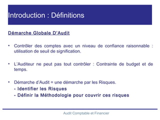 Audit Comptable et Financier
Introduction : Définitions
Démarche Globale D’Audit
• Contrôler des comptes avec un niveau de confiance raisonnable :
utilisation de seuil de signification.
• L’Auditeur ne peut pas tout contrôler : Contrainte de budget et de
temps.
• Démarche d’Audit = une démarche par les Risques.
- Identifier les Risques
- Définir la Méthodologie pour couvrir ces risques
 