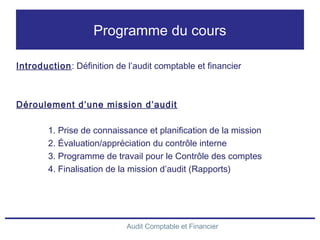 Audit Comptable et Financier
Programme du cours
Introduction: Définition de l’audit comptable et financier
Déroulement d’une mission d’audit
1. Prise de connaissance et planification de la mission
2. Évaluation/appréciation du contrôle interne
3. Programme de travail pour le Contrôle des comptes
4. Finalisation de la mission d’audit (Rapports)
 