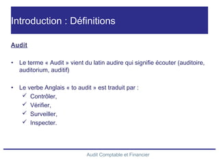 Audit Comptable et Financier
Introduction : Définitions
Audit
• Le terme « Audit » vient du latin audire qui signifie écouter (auditoire,
auditorium, auditif)
• Le verbe Anglais « to audit » est traduit par :
 Contrôler,
 Vérifier,
 Surveiller,
 Inspecter.
 