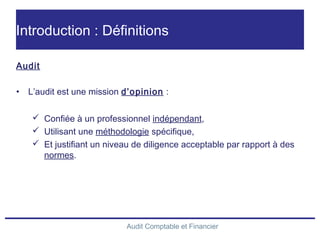 Audit Comptable et Financier
Introduction : Définitions
Audit
• L’audit est une mission d’opinion :
 Confiée à un professionnel indépendant,
 Utilisant une méthodologie spécifique,
 Et justifiant un niveau de diligence acceptable par rapport à des
normes.
 