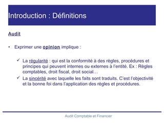 Audit Comptable et Financier
Introduction : Définitions
Audit
• Exprimer une opinion implique :
 La régularité : qui est la conformité à des règles, procédures et
principes qui peuvent internes ou externes à l’entité. Ex : Règles
comptables, droit fiscal, droit social…
 La sincérité avec laquelle les faits sont traduits. C’est l’objectivité
et la bonne foi dans l’application des règles et procédures.
 