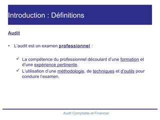Audit Comptable et Financier
Introduction : Définitions
Audit
• L’audit est un examen professionnel :
 La compétence du professionnel découlant d’une formation et
d’une expérience pertinente.
 L’utilisation d’une méthodologie, de techniques et d’outils pour
conduire l’examen.
 