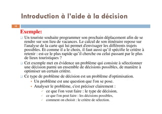 Introduction à l’aide à la décision
10
Exemple:
Un touriste souhaite programmer son prochain déplacement afin de se
rendre sur son lieu de vacances. Le calcul de son itinéraire repose sur
l'analyse de la carte qui lui permet d'envisager les différents trajets
possibles. Et comme il a le choix, il faut aussi qu’il spécifie le critère à
retenir : est-ce le plus rapide qu’il cherche ou celui passant par le plus
de lieux touristiques ?
Cet exemple met en évidence un problème qui consiste à sélectionner
une décision parmi un ensemble de décisions possibles, de manière à
optimiser un certain critère.
Ce type de problème de décision est un problème d'optimisation.
Un problème est une question que l'on se pose.
Analyser le problème, c'est préciser clairement :
ce que l'on veut faire : le type de décision,
ce que l'on peut faire : les décisions possibles,
comment on choisit : le critère de sélection.
 
