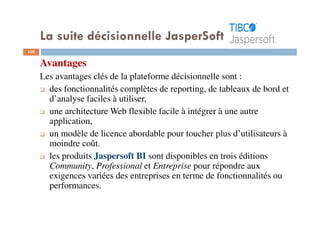 100
Avantages
Les avantages clés de la plateforme décisionnelle sont :
des fonctionnalités complètes de reporting, de tableaux de bord et
d’analyse faciles à utiliser,
une architecture Web flexible facile à intégrer à une autre
application,
un modèle de licence abordable pour toucher plus d’utilisateurs à
moindre coût.
les produits Jaspersoft BI sont disponibles en trois éditions
Community, Professional et Entreprise pour répondre aux
exigences variées des entreprises en terme de fonctionnalités ou
performances.
La suite décisionnelle JasperSoft
 