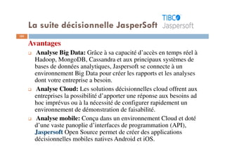 101
Avantages
Analyse Big Data: Grâce à sa capacité d’accès en temps réel à
Hadoop, MongoDB, Cassandra et aux principaux systèmes de
bases de données analytiques, Jaspersoft se connecte à un
environnement Big Data pour créer les rapports et les analyses
dont votre entreprise a besoin.
Analyse Cloud: Les solutions décisionnelles cloud offrent aux
entreprises la possibilité d’apporter une réponse aux besoins ad
hoc imprévus ou à la nécessité de configurer rapidement un
environnement de démonstration de faisabilité.
Analyse mobile: Conçu dans un environnement Cloud et doté
d’une vaste panoplie d’interfaces de programmation (API),
Jaspersoft Open Source permet de créer des applications
décisionnelles mobiles natives Android et iOS.
La suite décisionnelle JasperSoft
 